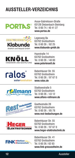 AUSSTELLER-VERZEICHNIS

            Assar-Gabrielsson-Straße
            63128 Dietzenbach-Steinberg
            Tel. 0 60 74 / 40 41 27
            www.portas.de

            Legesweg 8a
            63762 Großostheim
            Tel. 0 60 26 / 82 25
            www.klabunde-gmbh.de

            Haarstraße 14
            63762 Großostheim
            Tel. 0 60 26 / 48 00
            www.peterknoell.de

            Babenhäuser Str. 55
            63762 Großostheim
            Tel. 0 60 26 / 97 67 0
            www.ralos.de

            Stadtseestraße 5
            63762 Großostheim
            Tel. 0 60 26 / 43 12
            www.alfons-rollmann.de

            Goethestraße 28
            63762 Großostheim
            Tel. 0 60 26 / 85 78
            www.rest-bedachungen.de

            Babenhäuser Str. 55
            63762 Großostheim
            Tel. 0 60 26 / 97 67 0
            www.heger-elektrotechnik.de

            Babenhäuser Str. 41
            63762 Großostheim
            Tel. 0 60 26 / 62 93
            www.fink-grossostheim.de

12                                   Aussteller
 