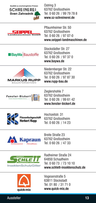 Ostring 3
                               63762 Großostheim
                               Tel. 0 60 26 / 99 79 78 8
                               www.sz-schreinerei.de

                               Pflaumheimer Str. 50
                               63762 Großostheim
                               Tel. 0 60 26 / 97 07-0
                               www.seippel-landmaschinen.de

                               Stockstädter Str. 27
                               63762 Großostheim
                               Tel. 0 60 26 / 97 37 0
                               www.baywa.de

                               Niedernberger Str. 22
                               63762 Großostheim
                               Tel. 0 60 26 / 97 87 30
                               www.rupp-bau.de

                               Zieglershohle 7
                               63762 Großostheim
                               Tel. 0 60 26 / 99 61 42
                               www.fenster-bickert.de


                               Hochzeitstr. 31
                               63762 Großostheim
                               Tel. 0 60 26 / 14 23


                               Breite Straße 23
                               63762 Großostheim
                               Tel. 0 60 26 / 47 33


      HEINRICH
                               Radheimer Straße 24
                               64850 Schaafheim
       Insektenschutz   GmbH
                               Tel. 0 60 73 / 73 10 10
InsektenSchutzGitter
                               www.schlett-insektenschutz.de

                               Vogesenstraße 5
                               63811 Stockstadt
                               Tel. 01 80 / 31 71 0
                               www.quick-mix.de

Aussteller                                                 13
 