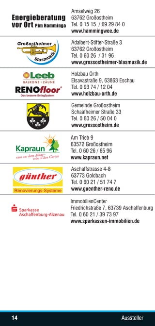 Amselweg 26
     63762 Großostheim
     Tel. 0 15 15 / 69 29 84 0
     www.hammingwee.de

     Adalbert-Stifter-Straße 3
     63762 Großostheim
     Tel. 0 60 26 / 31 96
     www.grossostheimer-blasmusik.de

     Holzbau Orth
     Elsavastraße 9, 63863 Eschau
     Tel. 0 93 74 / 12 04
     www.holzbau-orth.de

     Gemeinde Großostheim
     Schaafheimer Straße 33
     Tel. 0 60 26 / 50 04 0
     www.grossostheim.de

     Am Trieb 9
     63572 Großostheim
     Tel. 0 60 26 / 65 96
     www.kapraun.net

     Aschaffstrasse 4-8
     63773 Goldbach
     Tel. 0 60 21 / 51 74 7
     www.guenther-reno.de

     ImmobilienCenter
     Friedrichstraße 7, 63739 Aschaffenburg
     Tel. 0 60 21 / 39 73 97
     www.sparkassen-immobilien.de




14                            Aussteller
 