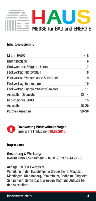Inhaltsverzeichnis


Messe HAUS                                          4-5
Brennholztage                                         6
Grußwort des Bürgermeisters                           7
Fachvortrag Photovoltaik                              8
Fachvortrag Wohnen ohne Schimmel                      9
Fachvortrag Sonnenhaus                               10
Fachvortrag Energieeffizient Sanieren                11
Aussteller-Übersicht                              12-14
Impressionen 2009                                    15
Aussteller                                        16-29
Partner-Anzeigen                                  30-36




  i    Fachvortrag Photovoltaikanlagen
       bereits am Freitag den 19.02.2010


Impressum

Gestaltung & Werbung:
RAGBIT GmbH, Schaafheim - Tel: 0 60 73 / 7 44 77 - 0

Auflage: 10.000 Exemplare
Verteilung in den Haushalten in Großostheim, Mosbach,
Mömlingen, Niedernberg, Pflaumheim, Radheim, Ringheim,
Schaafheim, Schlierbach, Wenigumstadt und Auslage bei
den Ausstellern.

Inhaltsverzeichnis                                     3
 