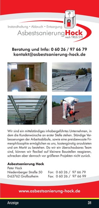 Beratung und Info: 0 60 26 / 97 66 79
    kontakt@asbestsanierung-hock.de




Wir sind ein mittelständiges inhabergeführtes Unternehmen, in
dem die Kundenwünsche an erster Stelle stehen. Ständige Ver-
besserungen der Arbeitsabläufe, sowie eine preisbewusste Fir-
menphilosophie ermöglichen es uns, kostengünstig anzubieten
und am Markt zu bestehen. Da wir ein überschaubares Team
sind, können wir flexibel auf kleinere Baustellen reagieren,
schrecken aber dennoch vor größeren Projekten nicht zurück.

Asbestsanierung Hock
Peter Hock
Niedernberger Straße 50      Fon: 0 60 26 / 97 66 79
D-63762 Großostheim          Fax: 0 60 26 / 97 66 99



          www.asbestsanierung-hock.de

Anzeige                                                   31
 