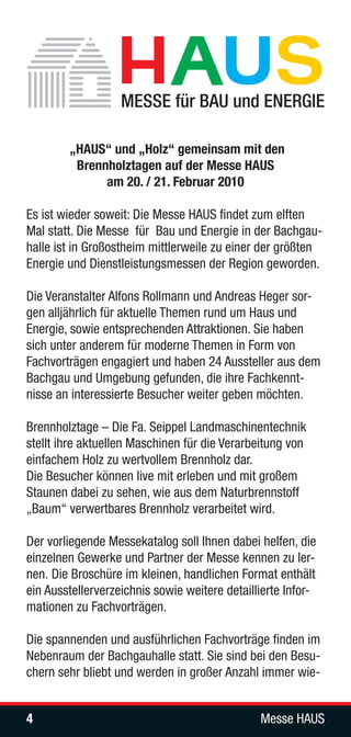 „HAUS“ und „Holz“ gemeinsam mit den
         Brennholztagen auf der Messe HAUS
              am 20. / 21. Februar 2010

Es ist wieder soweit: Die Messe HAUS findet zum elften
Mal statt. Die Messe für Bau und Energie in der Bachgau-
halle ist in Großostheim mittlerweile zu einer der größten
Energie und Dienstleistungsmessen der Region geworden.

Die Veranstalter Alfons Rollmann und Andreas Heger sor-
gen alljährlich für aktuelle Themen rund um Haus und
Energie, sowie entsprechenden Attraktionen. Sie haben
sich unter anderem für moderne Themen in Form von
Fachvorträgen engagiert und haben 24 Aussteller aus dem
Bachgau und Umgebung gefunden, die ihre Fachkennt-
nisse an interessierte Besucher weiter geben möchten.

Brennholztage – Die Fa. Seippel Landmaschinentechnik
stellt ihre aktuellen Maschinen für die Verarbeitung von
einfachem Holz zu wertvollem Brennholz dar.
Die Besucher können live mit erleben und mit großem
Staunen dabei zu sehen, wie aus dem Naturbrennstoff
„Baum“ verwertbares Brennholz verarbeitet wird.

Der vorliegende Messekatalog soll Ihnen dabei helfen, die
einzelnen Gewerke und Partner der Messe kennen zu ler-
nen. Die Broschüre im kleinen, handlichen Format enthält
ein Ausstellerverzeichnis sowie weitere detaillierte Infor-
mationen zu Fachvorträgen.

Die spannenden und ausführlichen Fachvorträge finden im
Nebenraum der Bachgauhalle statt. Sie sind bei den Besu-
chern sehr bliebt und werden in großer Anzahl immer wie-


4                                              Messe HAUS
 