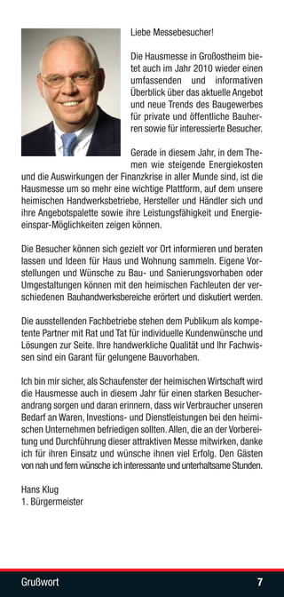 Liebe Messebesucher!

                              Die Hausmesse in Großostheim bie-
                              tet auch im Jahr 2010 wieder einen
                              umfassenden und informativen
                              Überblick über das aktuelle Angebot
                              und neue Trends des Baugewerbes
                              für private und öffentliche Bauher-
                              ren sowie für interessierte Besucher.

                             Gerade in diesem Jahr, in dem The-
                             men wie steigende Energiekosten
und die Auswirkungen der Finanzkrise in aller Munde sind, ist die
Hausmesse um so mehr eine wichtige Plattform, auf dem unsere
heimischen Handwerksbetriebe, Hersteller und Händler sich und
ihre Angebotspalette sowie ihre Leistungsfähigkeit und Energie-
einspar-Möglichkeiten zeigen können.

Die Besucher können sich gezielt vor Ort informieren und beraten
lassen und Ideen für Haus und Wohnung sammeln. Eigene Vor-
stellungen und Wünsche zu Bau- und Sanierungsvorhaben oder
Umgestaltungen können mit den heimischen Fachleuten der ver-
schiedenen Bauhandwerksbereiche erörtert und diskutiert werden.

Die ausstellenden Fachbetriebe stehen dem Publikum als kompe-
tente Partner mit Rat und Tat für individuelle Kundenwünsche und
Lösungen zur Seite. Ihre handwerkliche Qualität und Ihr Fachwis-
sen sind ein Garant für gelungene Bauvorhaben.

Ich bin mir sicher, als Schaufenster der heimischen Wirtschaft wird
die Hausmesse auch in diesem Jahr für einen starken Besucher-
andrang sorgen und daran erinnern, dass wir Verbraucher unseren
Bedarf an Waren, Investions- und Dienstleistungen bei den heimi-
schen Unternehmen befriedigen sollten. Allen, die an der Vorberei-
tung und Durchführung dieser attraktiven Messe mitwirken, danke
ich für ihren Einsatz und wünsche ihnen viel Erfolg. Den Gästen
von nah und fern wünsche ich interessante und unterhaltsame Stunden.

Hans Klug
1. Bürgermeister




Grußwort                                                          7
 