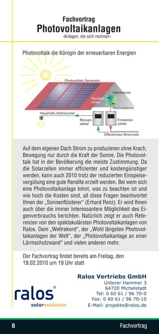 Fachvortrag
          Photovoltaikanlagen
                      -Anlagen, die sich rechnen-


    Photovoltaik die Königin der erneuerbaren Energien




    Auf dem eigenen Dach Strom zu produzieren ohne Krach,
    Bewegung nur durch die Kraft der Sonne. Die Photovol-
    taik hat in der Bevölkerung die meiste Zustimmung. Da
    die Solarzellen immer effizienter und kostengünstiger
    werden, kann auch 2010 trotz der reduzierten Einspeise-
    vergütung eine gute Rendite erzielt werden. Bei wem sich
    eine Photovoltaikanlage lohnt, was zu beachten ist und
    wie hoch die Kosten sind, all diese Fragen beantwortet
    Ihnen der „Sonnenflüsterer“ (Erhard Renz). Er wird Ihnen
    auch über die immer Interessantere Möglichkeit des Ei-
    genverbrauchs berichten. Natürlich zeigt er auch Refe-
    renzen von den spektakulärsten Photovoltaikanlagen von
    Ralos. Dem „Weltrekord“, der „Wohl längsten Photovol-
    taikanlagen der Welt“, der „Photovoltaikanlage an einer
    Lärmschutzwand“ und vielen anderen mehr.

    Der Fachvortrag findet bereits am Freitag, den
    19.02.2010 um 19 Uhr statt

                              Ralos Vertriebs GmbH
                                            Unterer Hammer 3
                                            64720 Michelstadt
                                        Tel: 0 60 61 / 96 70-0
                                      Fax: 0 60 61 / 96 70-10
                                    E-Mail: projekte@ralos.de



8                                                   Fachvortrag
 