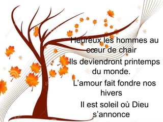 Heureux les hommes au
cœur de chair
Ils deviendront printemps
du monde.
L’amour fait fondre nos
hivers
Il est soleil où Dieu
s’annonce
 