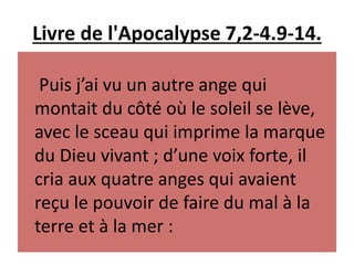 Livre de l'Apocalypse 7,2-4.9-14.
Puis j’ai vu un autre ange qui
montait du côté où le soleil se lève,
avec le sceau qui imprime la marque
du Dieu vivant ; d’une voix forte, il
cria aux quatre anges qui avaient
reçu le pouvoir de faire du mal à la
terre et à la mer :
 