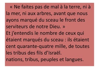 « Ne faites pas de mal à la terre, ni à
la mer, ni aux arbres, avant que nous
ayons marqué du sceau le front des
serviteurs de notre Dieu. »
Et j’entendis le nombre de ceux qui
étaient marqués du sceau : ils étaient
cent quarante-quatre mille, de toutes
les tribus des fils d’Israël.
nations, tribus, peuples et langues.
 