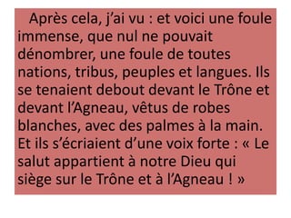 Après cela, j’ai vu : et voici une foule
immense, que nul ne pouvait
dénombrer, une foule de toutes
nations, tribus, peuples et langues. Ils
se tenaient debout devant le Trône et
devant l’Agneau, vêtus de robes
blanches, avec des palmes à la main.
Et ils s’écriaient d’une voix forte : « Le
salut appartient à notre Dieu qui
siège sur le Trône et à l’Agneau ! »
 