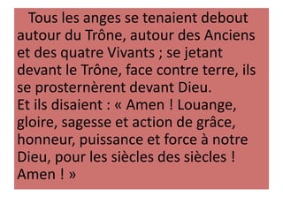 Tous les anges se tenaient debout
autour du Trône, autour des Anciens
et des quatre Vivants ; se jetant
devant le Trône, face contre terre, ils
se prosternèrent devant Dieu.
Et ils disaient : « Amen ! Louange,
gloire, sagesse et action de grâce,
honneur, puissance et force à notre
Dieu, pour les siècles des siècles !
Amen ! »
 