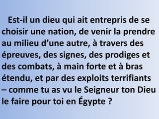 Est-il un dieu qui ait entrepris de se
choisir une nation, de venir la prendre
au milieu d’une autre, à travers des
épreuves, des signes, des prodiges et
des combats, à main forte et à bras
étendu, et par des exploits terrifiants
– comme tu as vu le Seigneur ton Dieu
le faire pour toi en Égypte ?
 