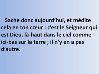 Sache donc aujourd’hui, et médite
cela en ton cœur : c’est le Seigneur qui
est Dieu, là-haut dans le ciel comme
ici-bas sur la terre ; il n’y en a pas
d’autre.
 