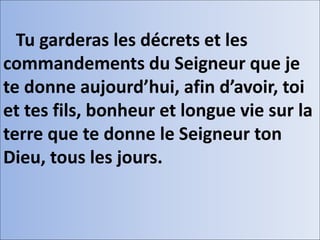 Tu garderas les décrets et les
commandements du Seigneur que je
te donne aujourd’hui, afin d’avoir, toi
et tes fils, bonheur et longue vie sur la
terre que te donne le Seigneur ton
Dieu, tous les jours.
 