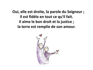 Oui, elle est droite, la parole du Seigneur ;
il est fidèle en tout ce qu'il fait.
Il aime le bon droit et la justice ;
la terre est remplie de son amour.
 