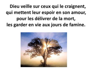 Dieu veille sur ceux qui le craignent,
qui mettent leur espoir en son amour,
pour les délivrer de la mort,
les garder en vie aux jours de famine.
 