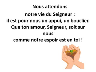 Nous attendons
notre vie du Seigneur :
il est pour nous un appui, un bouclier.
Que ton amour, Seigneur, soit sur
nous
comme notre espoir est en toi !
 
