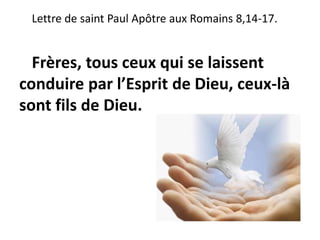 Lettre de saint Paul Apôtre aux Romains 8,14-17.
Frères, tous ceux qui se laissent
conduire par l’Esprit de Dieu, ceux-là
sont fils de Dieu.
 