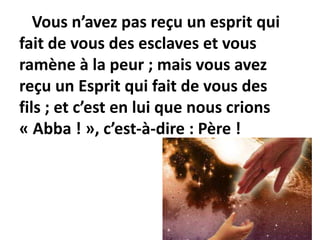 Vous n’avez pas reçu un esprit qui
fait de vous des esclaves et vous
ramène à la peur ; mais vous avez
reçu un Esprit qui fait de vous des
fils ; et c’est en lui que nous crions
« Abba ! », c’est-à-dire : Père !
 