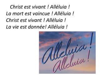 Christ est vivant ! Alléluia !
La mort est vaincue ! Alléluia !
Christ est vivant ! Alléluia !
La vie est donnée! Alléluia !
 