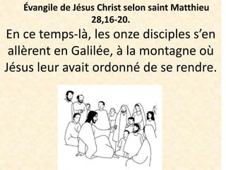 Évangile de Jésus Christ selon saint Matthieu
28,16-20.
En ce temps-là, les onze disciples s’en
allèrent en Galilée, à la montagne où
Jésus leur avait ordonné de se rendre.
 