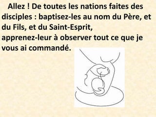 Allez ! De toutes les nations faites des
disciples : baptisez-les au nom du Père, et
du Fils, et du Saint-Esprit,
apprenez-leur à observer tout ce que je
vous ai commandé.
 
