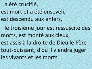 a été crucifié,
est mort et a été enseveli,
est descendu aux enfers,
le troisième jour est ressuscité des
morts, est monté aux cieux,
est assis à la droite de Dieu le Père
tout-puissant, d’où il viendra juger
les vivants et les morts.
 