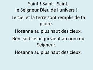 Saint ! Saint ! Saint,
le Seigneur Dieu de l’univers !
Le ciel et la terre sont remplis de ta
gloire.
Hosanna au plus haut des cieux.
Béni soit celui qui vient au nom du
Seigneur.
Hosanna au plus haut des cieux.
 