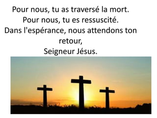 Pour nous, tu as traversé la mort.
Pour nous, tu es ressuscité.
Dans l'espérance, nous attendons ton
retour,
Seigneur Jésus.
 