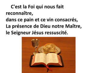 C'est la Foi qui nous fait
reconnaître,
dans ce pain et ce vin consacrés,
La présence de Dieu notre Maître,
le Seigneur Jésus ressuscité.
 