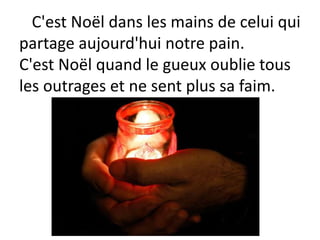 C'est Noël dans les mains de celui qui
partage aujourd'hui notre pain.
C'est Noël quand le gueux oublie tous
les outrages et ne sent plus sa faim.
 