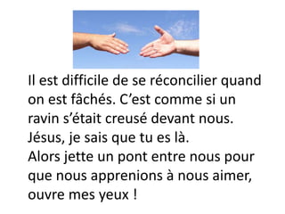 Il est difficile de se réconcilier quand
on est fâchés. C’est comme si un
ravin s’était creusé devant nous.
Jésus, je sais que tu es là.
Alors jette un pont entre nous pour
que nous apprenions à nous aimer,
ouvre mes yeux !
 