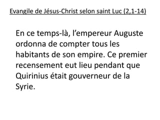 Evangile de Jésus-Christ selon saint Luc (2,1-14)
En ce temps-là, l’empereur Auguste
ordonna de compter tous les
habitants de son empire. Ce premier
recensement eut lieu pendant que
Quirinius était gouverneur de la
Syrie.
 