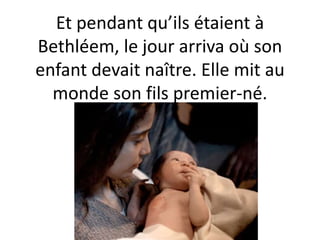 Et pendant qu’ils étaient à
Bethléem, le jour arriva où son
enfant devait naître. Elle mit au
monde son fils premier-né.
 