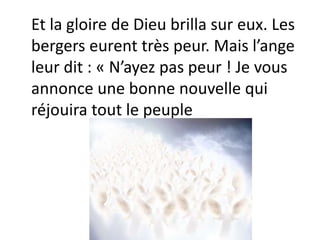 Et la gloire de Dieu brilla sur eux. Les
bergers eurent très peur. Mais l’ange
leur dit : « N’ayez pas peur ! Je vous
annonce une bonne nouvelle qui
réjouira tout le peuple
 