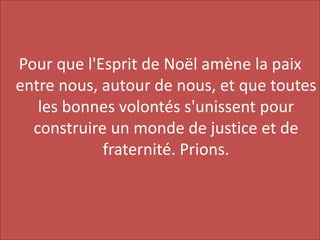 Pour que l'Esprit de Noël amène la paix
entre nous, autour de nous, et que toutes
les bonnes volontés s'unissent pour
construire un monde de justice et de
fraternité. Prions.
 