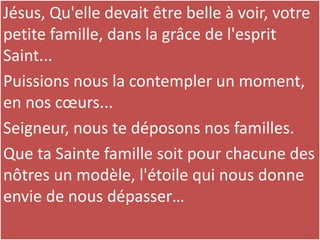 Jésus, Qu'elle devait être belle à voir, votre
petite famille, dans la grâce de l'esprit
Saint...
Puissions nous la contempler un moment,
en nos cœurs...
Seigneur, nous te déposons nos familles.
Que ta Sainte famille soit pour chacune des
nôtres un modèle, l'étoile qui nous donne
envie de nous dépasser…
 