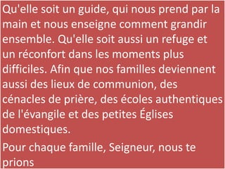 Qu'elle soit un guide, qui nous prend par la
main et nous enseigne comment grandir
ensemble. Qu'elle soit aussi un refuge et
un réconfort dans les moments plus
difficiles. Afin que nos familles deviennent
aussi des lieux de communion, des
cénacles de prière, des écoles authentiques
de l'évangile et des petites Églises
domestiques.
Pour chaque famille, Seigneur, nous te
prions
 