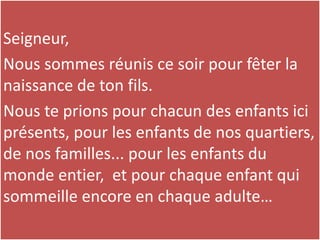 Seigneur,
Nous sommes réunis ce soir pour fêter la
naissance de ton fils.
Nous te prions pour chacun des enfants ici
présents, pour les enfants de nos quartiers,
de nos familles... pour les enfants du
monde entier, et pour chaque enfant qui
sommeille encore en chaque adulte…
 