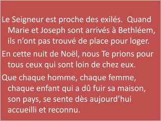 Le Seigneur est proche des exilés. Quand
Marie et Joseph sont arrivés à Bethléem,
ils n’ont pas trouvé de place pour loger.
En cette nuit de Noël, nous Te prions pour
tous ceux qui sont loin de chez eux.
Que chaque homme, chaque femme,
chaque enfant qui a dû fuir sa maison,
son pays, se sente dès aujourd’hui
accueilli et reconnu.
 