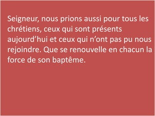 Seigneur, nous prions aussi pour tous les
chrétiens, ceux qui sont présents
aujourd’hui et ceux qui n’ont pas pu nous
rejoindre. Que se renouvelle en chacun la
force de son baptême.
 