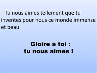 Tu nous aimes tellement que tu
inventes pour nous ce monde immense
et beau
Gloire à toi :
tu nous aimes !
 