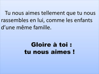 Tu nous aimes tellement que tu nous
rassembles en lui, comme les enfants
d’une même famille.
Gloire à toi :
tu nous aimes !
 