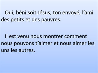 Oui, béni soit Jésus, ton envoyé, l’ami
des petits et des pauvres.
Il est venu nous montrer comment
nous pouvons t’aimer et nous aimer les
uns les autres.
 