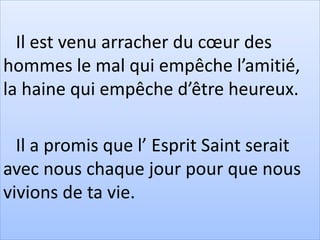 Il est venu arracher du cœur des
hommes le mal qui empêche l’amitié,
la haine qui empêche d’être heureux.
Il a promis que l’ Esprit Saint serait
avec nous chaque jour pour que nous
vivions de ta vie.
 