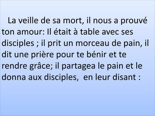 La veille de sa mort, il nous a prouvé
ton amour: Il était à table avec ses
disciples ; il prit un morceau de pain, il
dit une prière pour te bénir et te
rendre grâce; il partagea le pain et le
donna aux disciples, en leur disant :
 