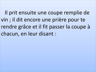 Il prit ensuite une coupe remplie de
vin ; il dit encore une prière pour te
rendre grâce et il fit passer la coupe à
chacun, en leur disant :
 