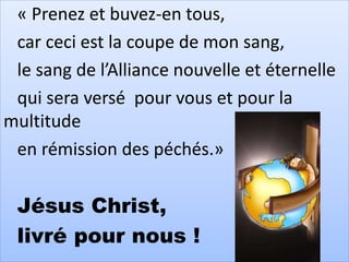 « Prenez et buvez-en tous,
car ceci est la coupe de mon sang,
le sang de l’Alliance nouvelle et éternelle
qui sera versé pour vous et pour la
multitude
en rémission des péchés.»
Jésus Christ,
livré pour nous !
 