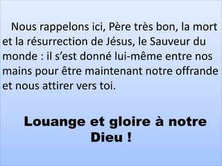 Nous rappelons ici, Père très bon, la mort
et la résurrection de Jésus, le Sauveur du
monde : il s’est donné lui-même entre nos
mains pour être maintenant notre offrande
et nous attirer vers toi.
Louange et gloire à notre
Dieu !
 