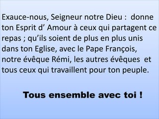 Exauce-nous, Seigneur notre Dieu : donne
ton Esprit d’ Amour à ceux qui partagent ce
repas ; qu’ils soient de plus en plus unis
dans ton Eglise, avec le Pape François,
notre évêque Rémi, les autres évêques et
tous ceux qui travaillent pour ton peuple.
Tous ensemble avec toi !
 
