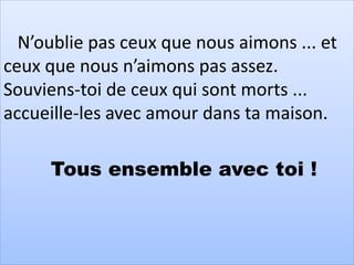 N’oublie pas ceux que nous aimons ... et
ceux que nous n’aimons pas assez.
Souviens-toi de ceux qui sont morts ...
accueille-les avec amour dans ta maison.
Tous ensemble avec toi !
 