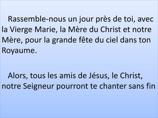 Rassemble-nous un jour près de toi, avec
la Vierge Marie, la Mère du Christ et notre
Mère, pour la grande fête du ciel dans ton
Royaume.
Alors, tous les amis de Jésus, le Christ,
notre Seigneur pourront te chanter sans fin
 